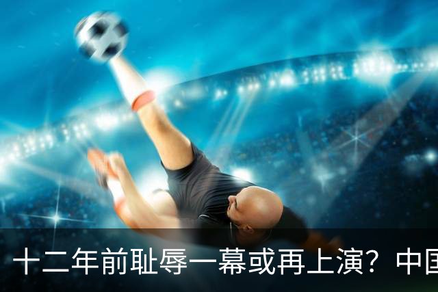 十二年前耻辱一幕或再上演？中国男篮vs伊朗，时间+央视直播调整